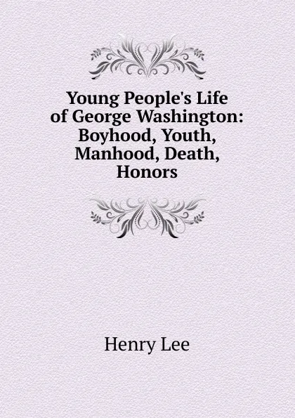 Обложка книги Young People.s Life of George Washington: Boyhood, Youth, Manhood, Death, Honors, Henry Lee