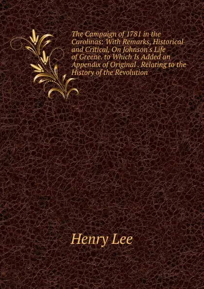 Обложка книги The Campaign of 1781 in the Carolinas: With Remarks, Historical and Critical, On Johnson.s Life of Greene. to Which Is Added an Appendix of Original . Relating to the History of the Revolution, Henry Lee