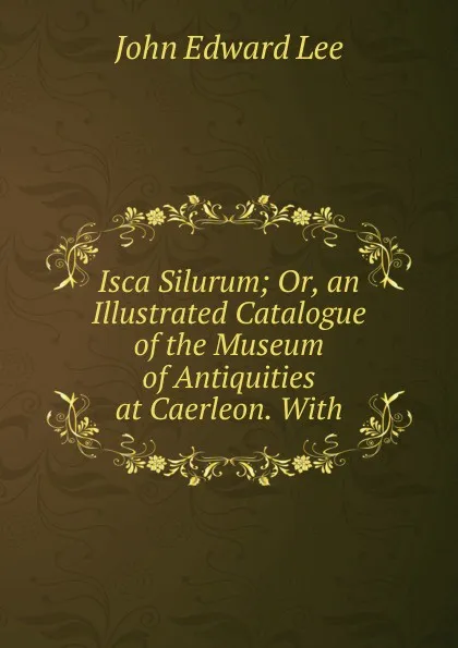 Обложка книги Isca Silurum; Or, an Illustrated Catalogue of the Museum of Antiquities at Caerleon. With, John Edward Lee