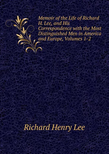 Обложка книги Memoir of the Life of Richard H. Lee, and His Correspondence with the Most Distinguished Men in America and Europe, Volumes 1-2, Richard Henry Lee