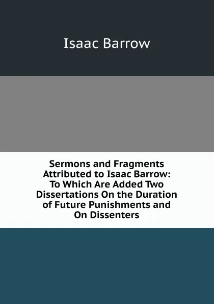 Обложка книги Sermons and Fragments Attributed to Isaac Barrow: To Which Are Added Two Dissertations On the Duration of Future Punishments and On Dissenters, Isaac Barrow