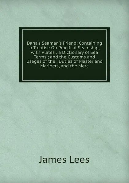 Обложка книги Dana.s Seaman.s Friend: Containing a Treatise On Practical Seamship, with Plates ; a Dictionary of Sea Terms ; and the Customs and Usages of the . Duties of Master and Mariners, and the Merc, James Lees