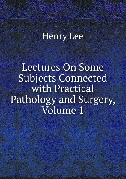 Обложка книги Lectures On Some Subjects Connected with Practical Pathology and Surgery, Volume 1, Henry Lee