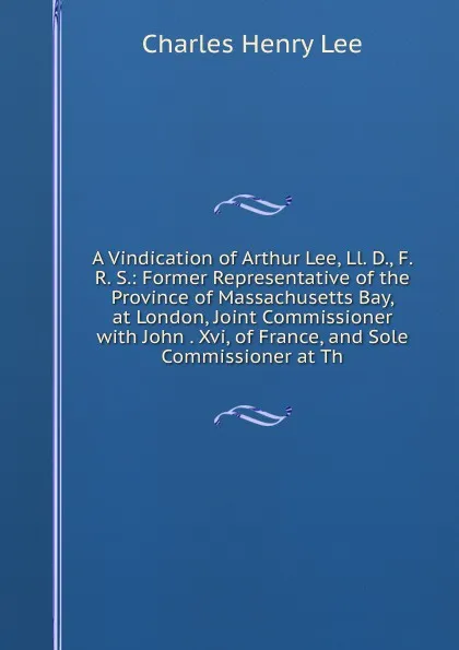 Обложка книги A Vindication of Arthur Lee, Ll. D., F. R. S.: Former Representative of the Province of Massachusetts Bay, at London, Joint Commissioner with John . Xvi, of France, and Sole Commissioner at Th, Charles Henry Lee