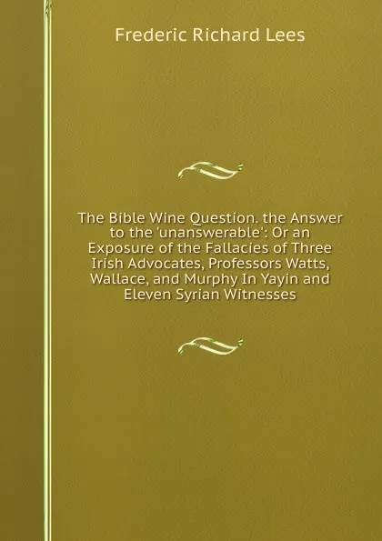 Обложка книги The Bible Wine Question. the Answer to the .unanswerable.: Or an Exposure of the Fallacies of Three Irish Advocates, Professors Watts, Wallace, and Murphy In Yayin and Eleven Syrian Witnesses, Frederic Richard Lees