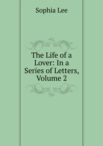 Обложка книги The Life of a Lover: In a Series of Letters, Volume 2, Sophia Lee