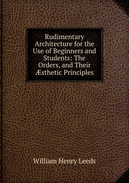 Обложка книги Rudimentary Architecture for the Use of Beginners and Students: The Orders, and Their AEsthetic Principles, William Henry Leeds