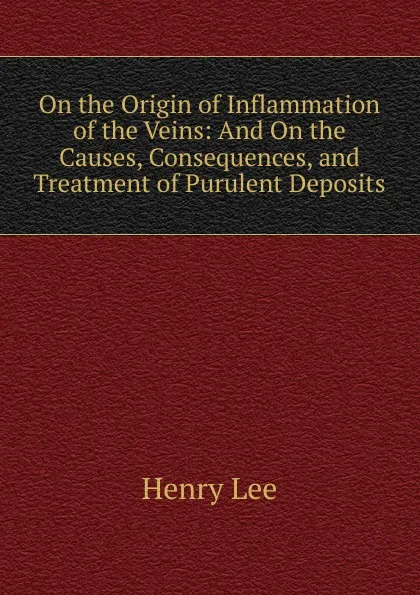 Обложка книги On the Origin of Inflammation of the Veins: And On the Causes, Consequences, and Treatment of Purulent Deposits, Henry Lee