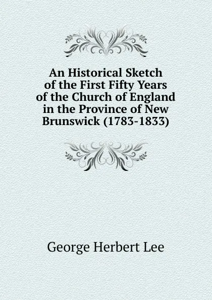 Обложка книги An Historical Sketch of the First Fifty Years of the Church of England in the Province of New Brunswick (1783-1833), George Herbert Lee