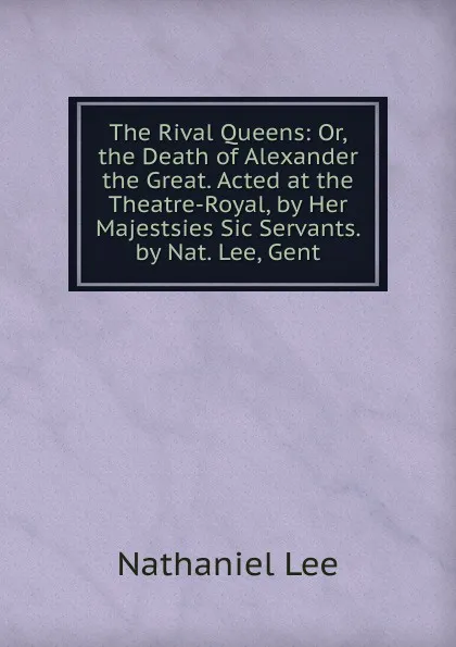 Обложка книги The Rival Queens: Or, the Death of Alexander the Great. Acted at the Theatre-Royal, by Her Majestsies Sic Servants. by Nat. Lee, Gent, Nathaniel Lee