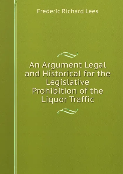 Обложка книги An Argument Legal and Historical for the Legislative Prohibition of the Liquor Traffic, Frederic Richard Lees