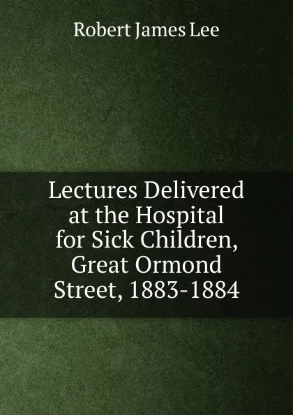 Обложка книги Lectures Delivered at the Hospital for Sick Children, Great Ormond Street, 1883-1884, Robert James Lee