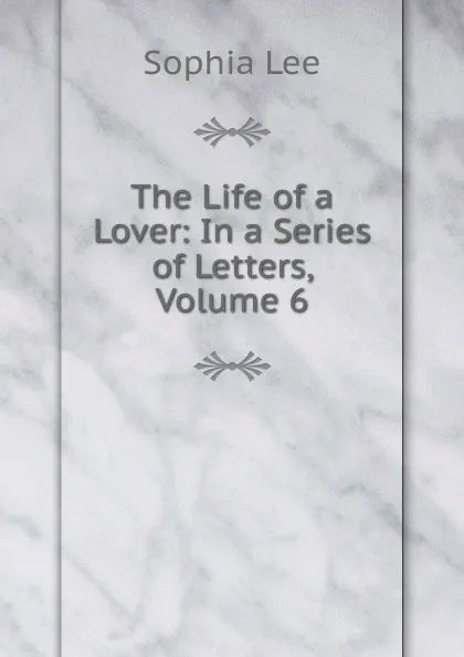 Обложка книги The Life of a Lover: In a Series of Letters, Volume 6, Sophia Lee