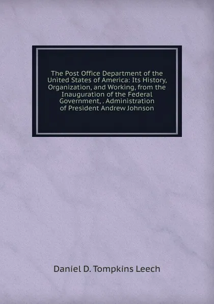 Обложка книги The Post Office Department of the United States of America: Its History, Organization, and Working, from the Inauguration of the Federal Government, . Administration of President Andrew Johnson, Daniel D. Tompkins Leech