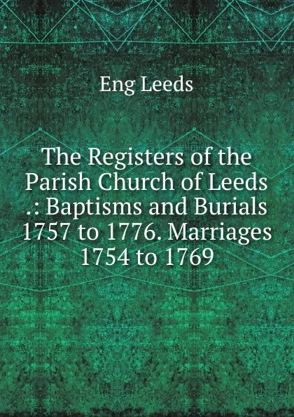 Обложка книги The Registers of the Parish Church of Leeds .: Baptisms and Burials 1757 to 1776. Marriages 1754 to 1769, Eng Leeds