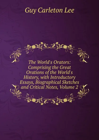 Обложка книги The World.s Orators: Comprising the Great Orations of the World.s History, with Introductory Essays, Biographical Sketches and Critical Notes, Volume 2, Guy Carleton Lee