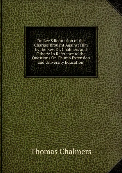 Обложка книги Dr. Lee.S Refutation of the Charges Brought Against Him by the Rev. Dr. Chalmers and Others: In Reference to the Questions On Church Extension and University Education ., Thomas Chalmers