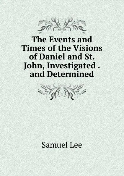 Обложка книги The Events and Times of the Visions of Daniel and St. John, Investigated . and Determined, Samuel Lee