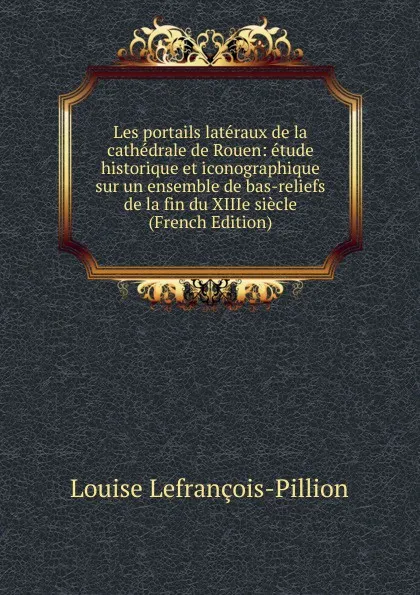 Обложка книги Les portails lateraux de la cathedrale de Rouen: etude historique et iconographique sur un ensemble de bas-reliefs de la fin du XIIIe siecle (French Edition), Louise Lefrançois-Pillion