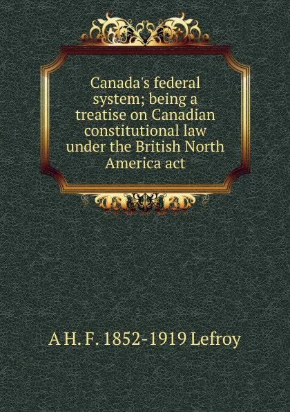 Обложка книги Canada.s federal system; being a treatise on Canadian constitutional law under the British North America act, A H. F. 1852-1919 Lefroy