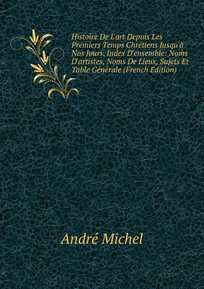 Обложка книги Histoire De L.art Depuis Les Premiers Temps Chretiens Jusqu.a Nos Jours. Index D.ensemble: Noms D.artistes, Noms De Lieux, Sujets Et Table Generale (French Edition), André Michel