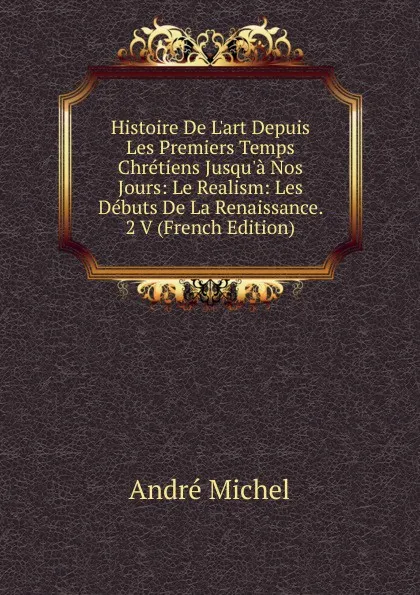 Обложка книги Histoire De L.art Depuis Les Premiers Temps Chretiens Jusqu.a Nos Jours: Le Realism: Les Debuts De La Renaissance. 2 V (French Edition), André Michel