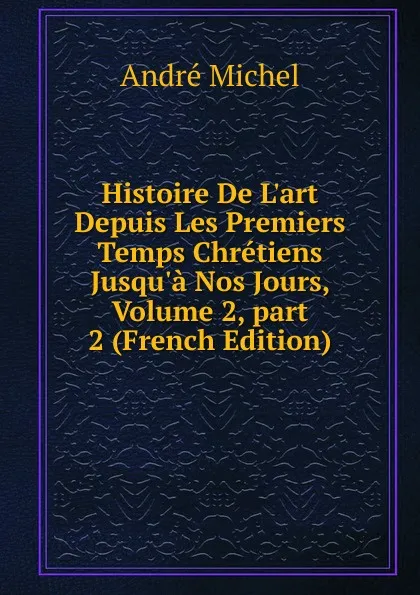 Обложка книги Histoire De L.art Depuis Les Premiers Temps Chretiens Jusqu.a Nos Jours, Volume 2,.part 2 (French Edition), André Michel