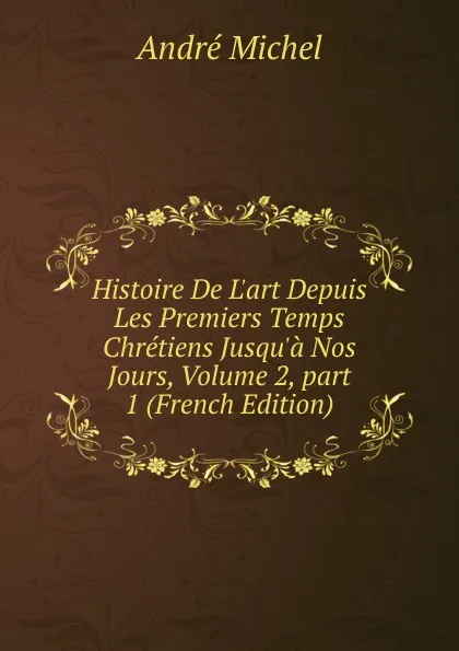 Обложка книги Histoire De L.art Depuis Les Premiers Temps Chretiens Jusqu.a Nos Jours, Volume 2,.part 1 (French Edition), André Michel