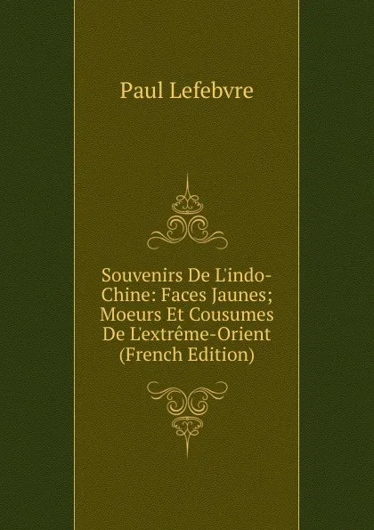 Обложка книги Souvenirs De L.indo-Chine: Faces Jaunes; Moeurs Et Cousumes De L.extreme-Orient (French Edition), Paul Lefebvre