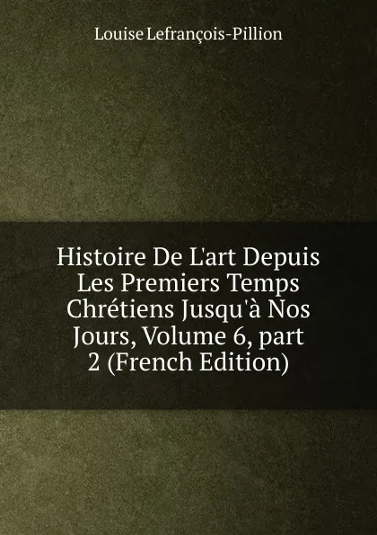 Обложка книги Histoire De L.art Depuis Les Premiers Temps Chretiens Jusqu.a Nos Jours, Volume 6,.part 2 (French Edition), Louise Lefrançois-Pillion