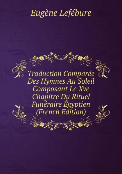 Обложка книги Traduction Comparee Des Hymnes Au Soleil Composant Le Xve Chapitre Du Rituel Funeraire Egyptien (French Edition), Eugène Lefébure