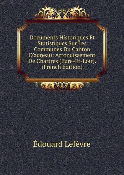 Обложка книги Documents Historiques Et Statistiques Sur Les Communes Du Canton D.auneau: Arrondissement De Chartres (Eure-Et-Loir). (French Edition), Édouard Lefèvre