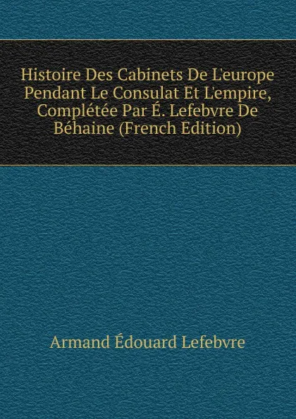 Обложка книги Histoire Des Cabinets De L.europe Pendant Le Consulat Et L.empire, Completee Par E. Lefebvre De Behaine (French Edition), Armand Édouard Lefebvre