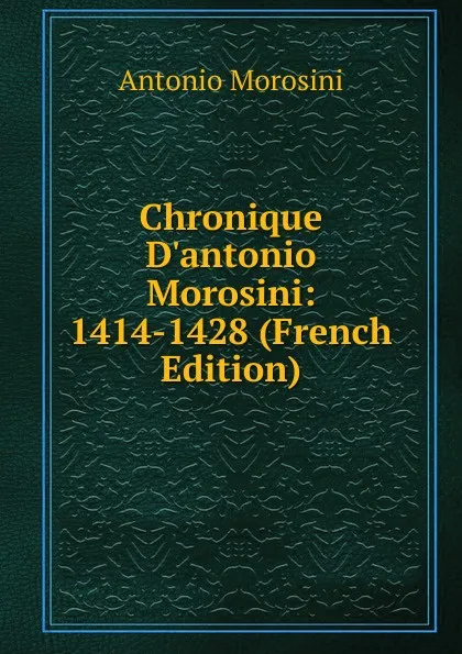 Обложка книги Chronique D.antonio Morosini: 1414-1428 (French Edition), Antonio Morosini