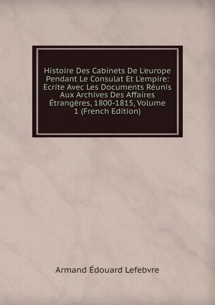 Обложка книги Histoire Des Cabinets De L.europe Pendant Le Consulat Et L.empire: Ecrite Avec Les Documents Reunis Aux Archives Des Affaires Etrangeres, 1800-1815, Volume 1 (French Edition), Armand Édouard Lefebvre