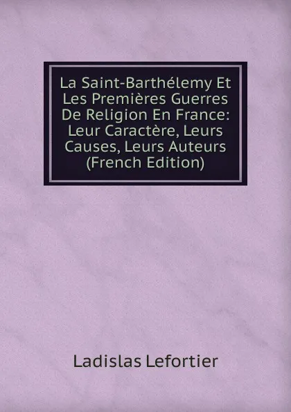 Обложка книги La Saint-Barthelemy Et Les Premieres Guerres De Religion En France: Leur Caractere, Leurs Causes, Leurs Auteurs (French Edition), Ladislas Lefortier
