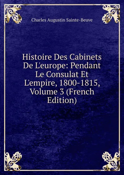 Обложка книги Histoire Des Cabinets De L.europe: Pendant Le Consulat Et L.empire, 1800-1815, Volume 3 (French Edition), Sainte-Beuve Charles Augustin