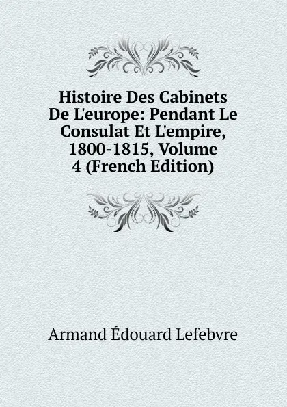 Обложка книги Histoire Des Cabinets De L.europe: Pendant Le Consulat Et L.empire, 1800-1815, Volume 4 (French Edition), Armand Édouard Lefebvre