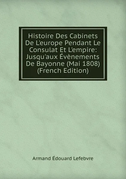 Обложка книги Histoire Des Cabinets De L.europe Pendant Le Consulat Et L.empire: Jusqu.aux Evenements De Bayonne (Mai 1808) (French Edition), Armand Édouard Lefebvre