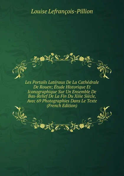 Обложка книги Les Portails Lateraux De La Cathedrale De Rouen; Etude Historique Et Iconographique Sur Un Ensemble De Bas-Relief De La Fin Du Xiiie Siecle, Avec 69 Photographies Dans Le Texte (French Edition), Louise Lefrançois-Pillion