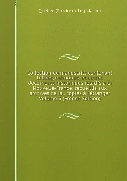 Обложка книги Collection de manuscrits contenant lettres, memoires, et autres documents historiques relatifs a la Nouvelle-France: recueillis aux archives de la . copies a l.etranger Volume 3 (French Edition), Québec Province Legislature