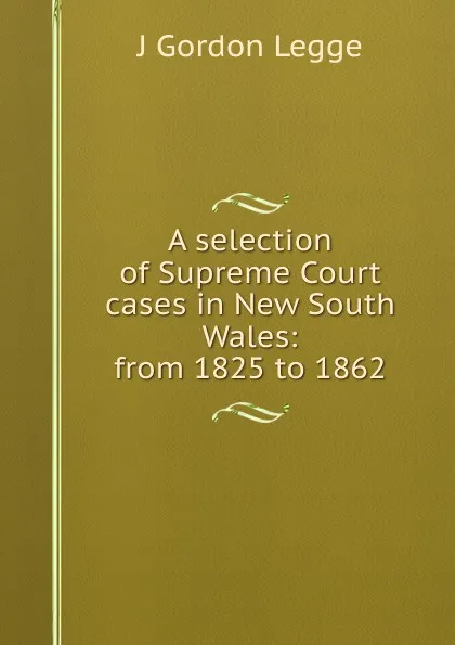 Обложка книги A selection of Supreme Court cases in New South Wales: from 1825 to 1862, J Gordon Legge