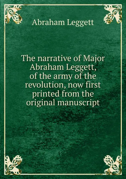 Обложка книги The narrative of Major Abraham Leggett, of the army of the revolution, now first printed from the original manuscript, Abraham Leggett