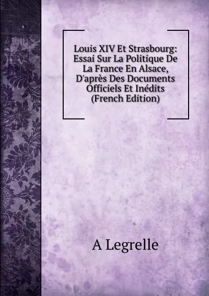 Обложка книги Louis XIV Et Strasbourg: Essai Sur La Politique De La France En Alsace, D.apres Des Documents Officiels Et Inedits (French Edition), A Legrelle