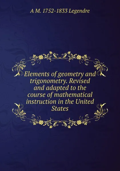 Обложка книги Elements of geometry and trigonometry. Revised and adapted to the course of mathematical instruction in the United States, A M. 1752-1833 Legendre