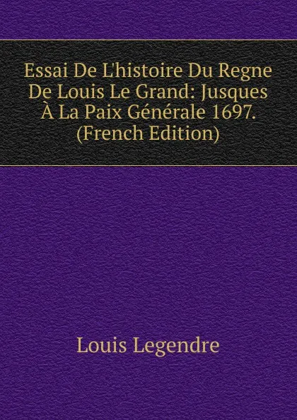 Обложка книги Essai De L.histoire Du Regne De Louis Le Grand: Jusques A La Paix Generale 1697. (French Edition), Louis Legendre