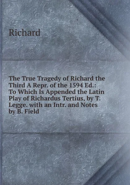 Обложка книги The True Tragedy of Richard the Third A Repr. of the 1594 Ed.: To Which Is Appended the Latin Play of Richardus Tertius, by T. Legge. with an Intr. and Notes by B. Field, Richard