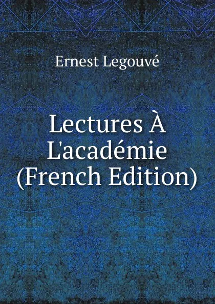 Обложка книги Lectures A L.academie (French Edition), Ernest Legouvé