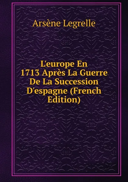 Обложка книги L.europe En 1713 Apres La Guerre De La Succession D.espagne (French Edition), Arsène Legrelle