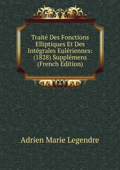 Обложка книги Traite Des Fonctions Elliptiques Et Des Integrales Euleriennes: (1828) Supplemens (French Edition), Adrien Marie Legendre